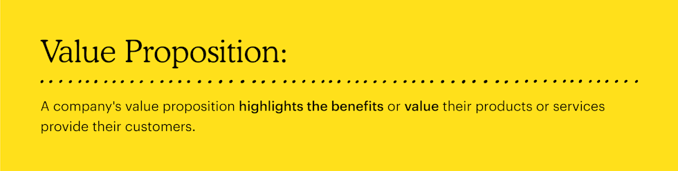 Value Proposition definition: A company's value proposition highlights the benefits or value their products or services provide their customers. 