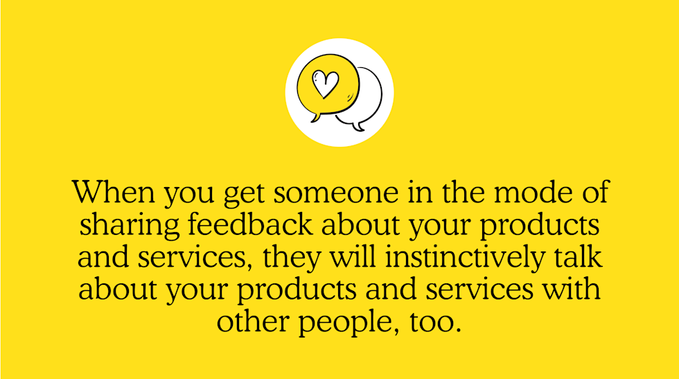 When you get someone in the mode of sharing feedback about your products and services, they will instinctively talk about your products and services with other people, too.