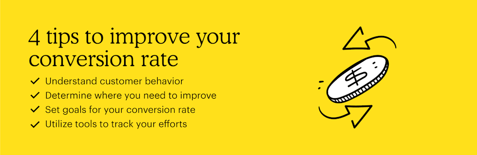 Here are 4 tips to improve your conversion rate: Understand customer behavior, determine where you need to improve, set goals for your conversion rate, and utilize tools to track your efforts.